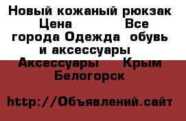 Новый кожаный рюкзак › Цена ­ 5 490 - Все города Одежда, обувь и аксессуары » Аксессуары   . Крым,Белогорск